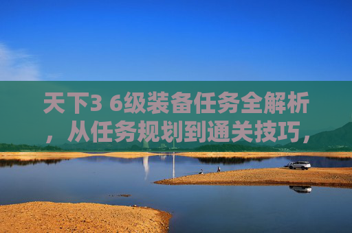 天下3 6级装备任务全解析，从任务规划到通关技巧，一篇文章看懂核心玩法,天下3 60级装备任务怎么做