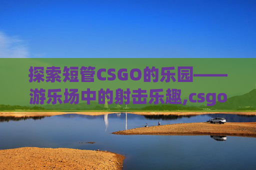 探索短管CSGO的乐园——游乐场中的射击乐趣,csgo游乐园长管是哪里
