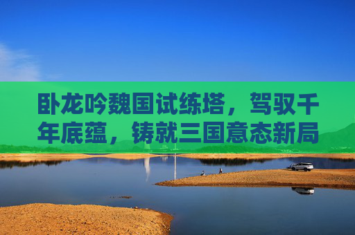 卧龙吟魏国试练塔，驾驭千年底蕴，铸就三国意态新局,卧龙吟试练塔攻略
