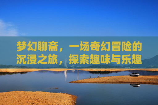 梦幻聊斋，一场奇幻冒险的沉浸之旅，探索趣味与乐趣的无限可能,梦幻聊斋好玩吗知乎