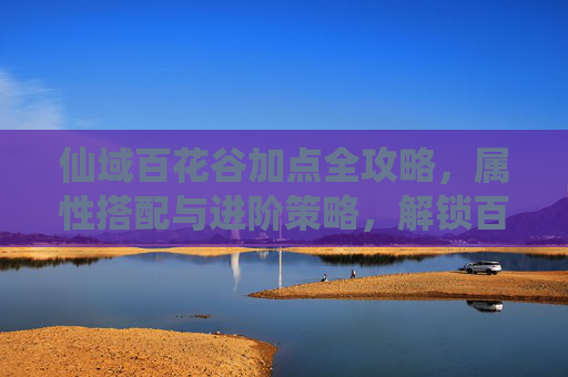 仙域百花谷加点全攻略，属性搭配与进阶策略，解锁百花盛景之路,仙域鹤鸣山加点