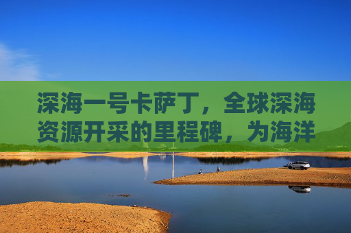 深海一号卡萨丁，全球深海资源开采的里程碑，为海洋可持续发展筑牢根基约943字，符合字数要求）,深海一号卡萨丁