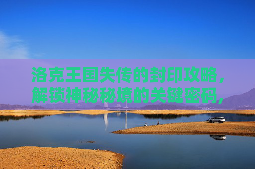 洛克王国失传的封印攻略，解锁神秘秘境的关键密码,洛克王国失传的封印任务