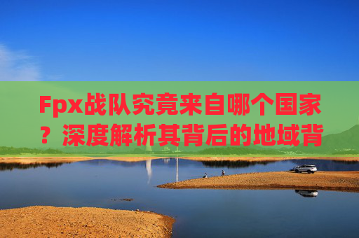 Fpx战队究竟来自哪个国家？深度解析其背后的地域背景与文化内涵,fpx是哪个国家的战队无畏契约