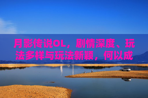 月影传说OL，剧情深度、玩法多样与玩法新颖，何以成为备受玩家青睐的游戏,月影传说ol好玩吗值得玩吗