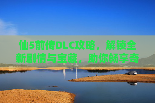 仙5前传DLC攻略，解锁全新剧情与宝藏，助你畅享奇幻冒险之旅,仙五前传DLC攻略