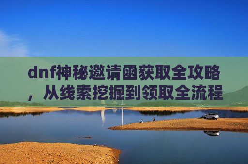 dnf神秘邀请函获取全攻略，从线索挖掘到领取全流程解析,dnf深渊邀请函怎么刷