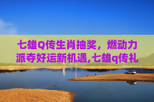 七雄Q传生肖抽奖，燃动力派夺好运新机遇,七雄q传礼包