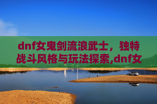 dnf女鬼剑流浪武士，独特战斗风格与玩法探索,dnf女鬼剑流浪武士加点