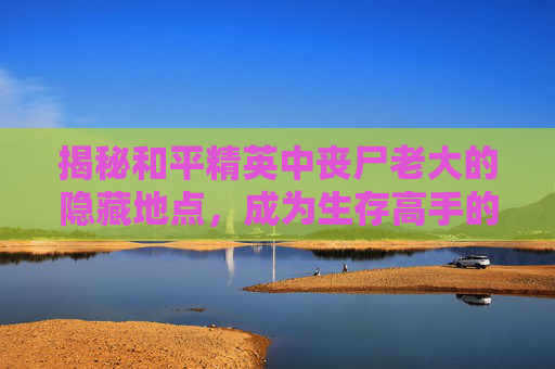揭秘和平精英中丧尸老大的隐藏地点，成为生存高手的秘密基地,和平精英丧尸老大在哪个地图