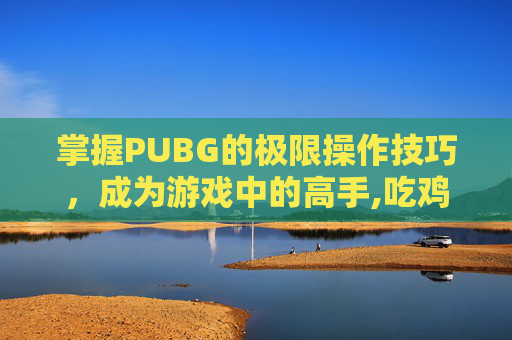 掌握PUBG的极限操作技巧，成为游戏中的高手,吃鸡操作上限