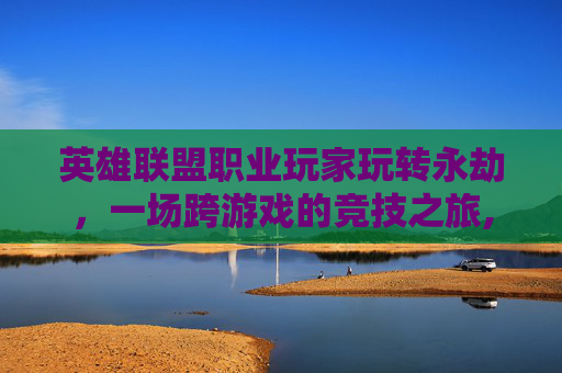 英雄联盟职业玩家玩转永劫，一场跨游戏的竞技之旅,lol永劫是什么意思