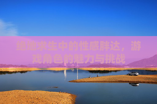 绝地求生中的性感胖达，游戏角色的魅力与挑战