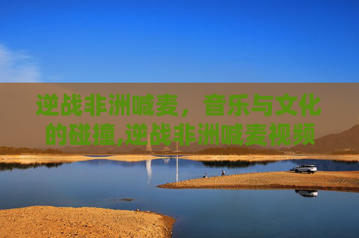 逆战非洲喊麦，音乐与文化的碰撞,逆战非洲喊麦视频