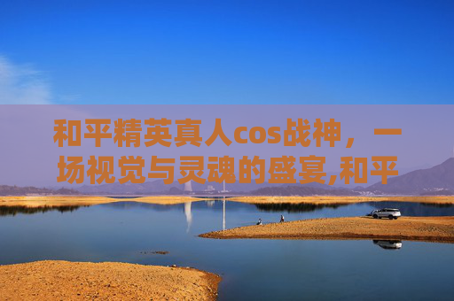 和平精英真人cos战神，一场视觉与灵魂的盛宴,和平精英真人cos视频