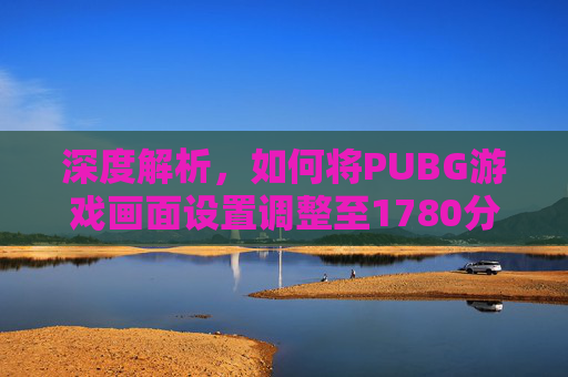 深度解析,如何将PUBG游戏画面设置调整至1780分辨率-第1张图片-游戏守望资讯网 深度解析,如何将PUBG游戏画面设置调整至1780分辨率-第1张图片-游戏守望资讯网