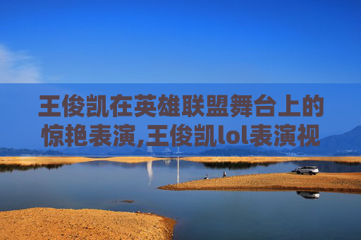 王俊凯在英雄联盟舞台上的惊艳表演,王俊凯lol表演视频在线观看