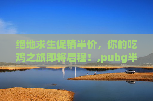 绝地求生促销半价，你的吃鸡之旅即将启程！,pubg半价2020