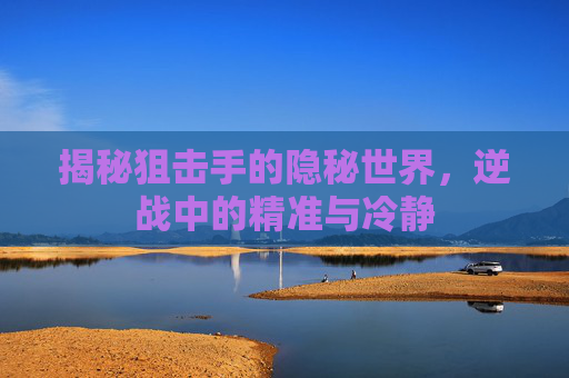 揭秘狙击手的隐秘世界，逆战中的精准与冷静