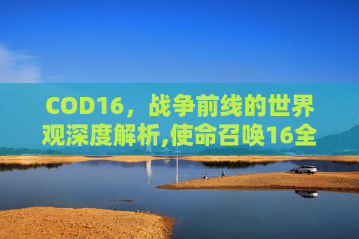 COD16，战争前线的世界观深度解析,使命召唤16全新观点任务