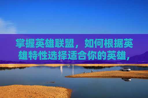 掌握英雄联盟，如何根据英雄特性选择适合你的英雄,lol如何选英雄