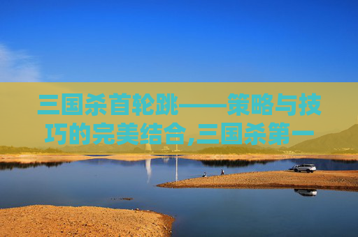 三国杀首轮跳——策略与技巧的完美结合,三国杀第一轮能不能出杀
