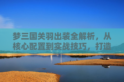 梦三国关羽出装全解析，从核心配置到实战技巧，打造战力天花板,梦三国关羽设计原型
