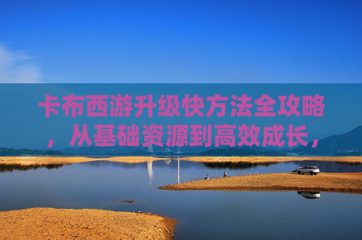 卡布西游升级快方法全攻略，从基础资源到高效成长，轻松突破升级瓶颈,卡布西游怎么升级快一点
