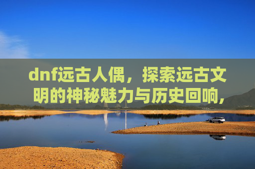 dnf远古人偶，探索远古文明的神秘魅力与历史回响,DNF远古人偶