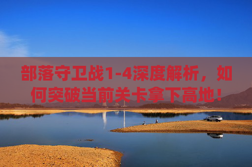 部落守卫战1-4深度解析，如何突破当前关卡拿下高地！,qq部落守卫战