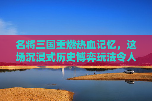 名将三国重燃热血记忆，这场沉浸式历史博弈玩法令人欲罢不能,名将三国好玩吗?