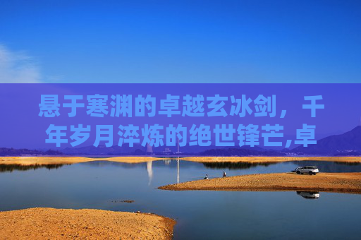 悬于寒渊的卓越玄冰剑，千年岁月淬炼的绝世锋芒,卓越玄冰剑哪里掉