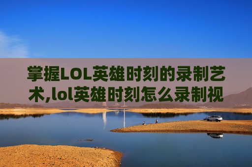 掌握LOL英雄时刻的录制艺术,lol英雄时刻怎么录制视频教程