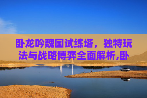 卧龙吟魏国试练塔，独特玩法与战略博弈全面解析,卧龙吟试练塔掉落-第1张图片-游戏守望资讯网