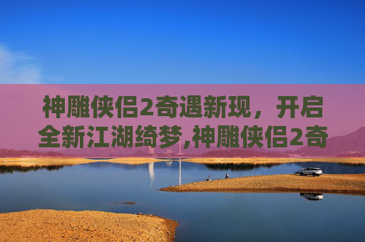神雕侠侣2奇遇新现，开启全新江湖绮梦,神雕侠侣2奇遇攻略大全