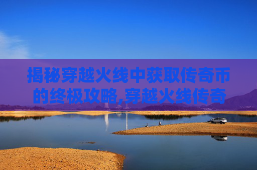 揭秘穿越火线中获取传奇币的终极攻略,穿越火线传奇奖励什么