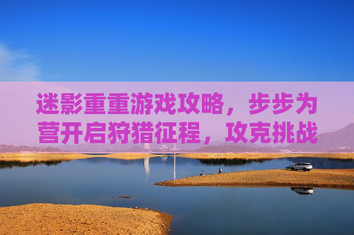 迷影重重游戏攻略，步步为营开启狩猎征程，攻克挑战尽享游戏乐趣,迷影重重游戏攻略大全