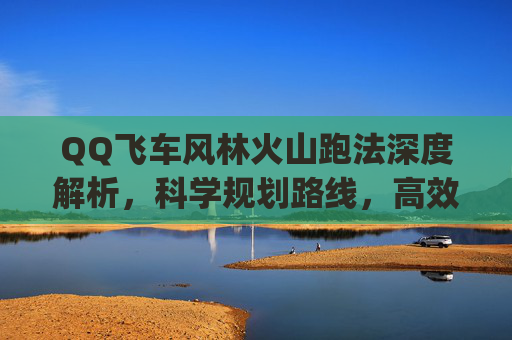 QQ飞车风林火山跑法深度解析，科学规划路线，高效突破竞技巅峰,qq飞车跑法技巧