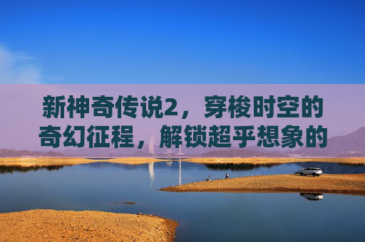 新神奇传说2，穿梭时空的奇幻征程，解锁超乎想象的神秘之旅,新神奇传说3手机版