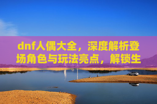 dnf人偶大全，深度解析登场角色与玩法亮点，解锁生存战斗新思路,dnf人偶大全详细介绍
