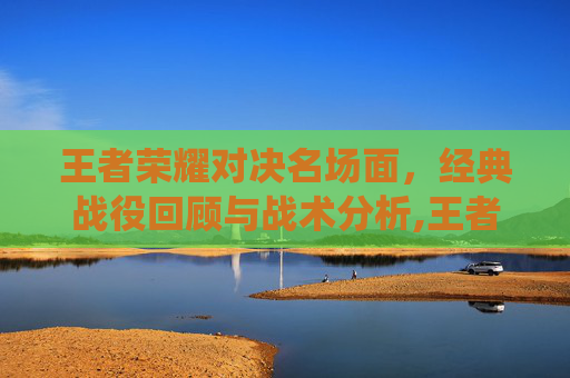 王者荣耀对决名场面，经典战役回顾与战术分析,王者对决的意思