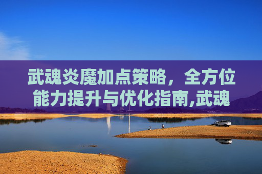 武魂炎魔加点策略，全方位能力提升与优化指南,武魂七煞炎魔加点