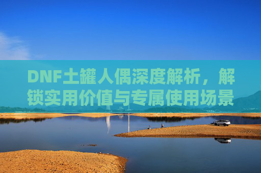 DNF土罐人偶深度解析，解锁实用价值与专属使用场景,dnf土罐人偶什么用最好