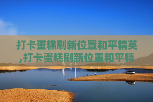 打卡蛋糕刷新位置和平精英,打卡蛋糕刷新位置和平精英能用吗