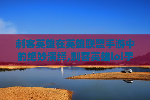 刺客英雄在英雄联盟手游中的绝妙演绎,刺客英雄lol手游出装