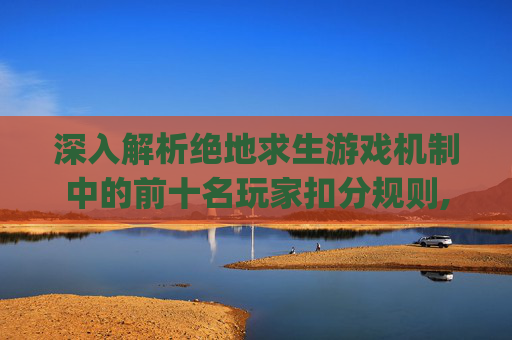 深入解析绝地求生游戏机制中的前十名玩家扣分规则,pubg竞技扣分规则