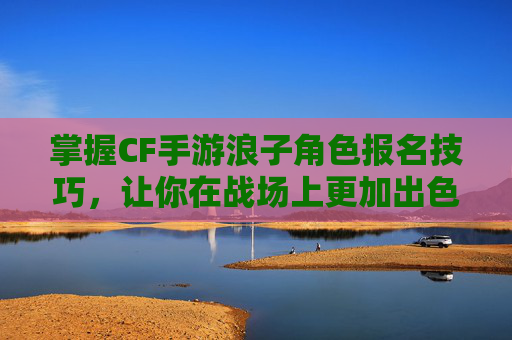 掌握CF手游浪子角色报名技巧，让你在战场上更加出色！,cf手游浪子怎么报名比赛的