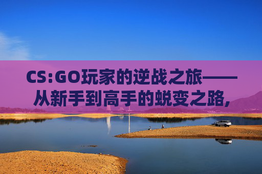 CS:GO玩家的逆战之旅——从新手到高手的蜕变之路,逆战cs模式