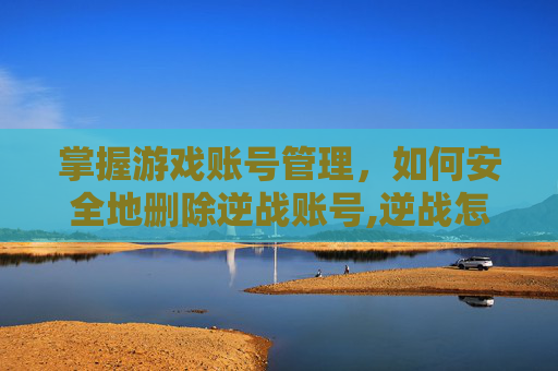 掌握游戏账号管理，如何安全地删除逆战账号,逆战怎么销号