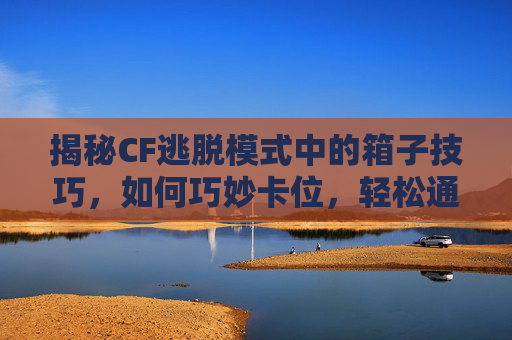 揭秘CF逃脱模式中的箱子技巧，如何巧妙卡位，轻松通关！,cf逃脱模式如何卡箱子里